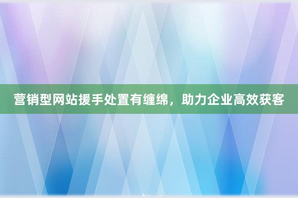 营销型网站援手处置有缠绵，助力企业高效获客